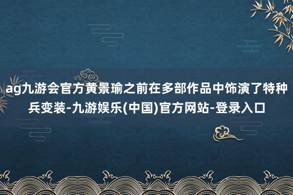 ag九游会官方黄景瑜之前在多部作品中饰演了特种兵变装-九游娱乐(中国)官方网站-登录入口