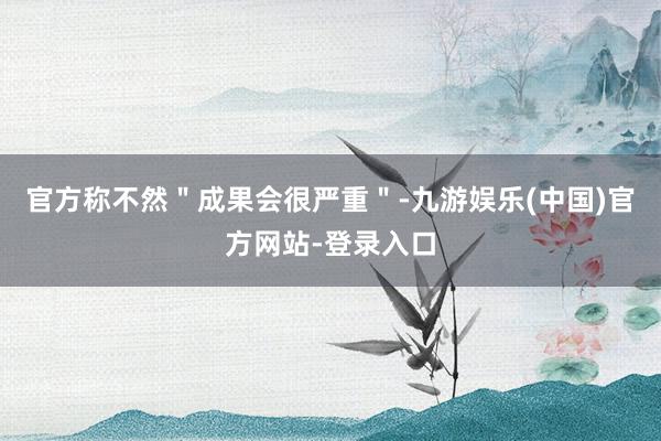 官方称不然＂成果会很严重＂-九游娱乐(中国)官方网站-登录入口