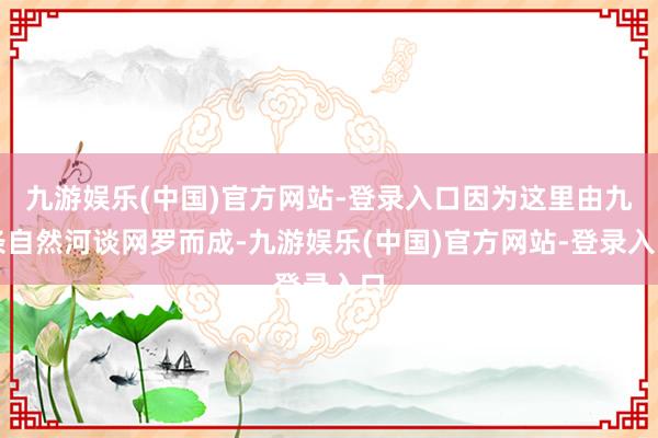 九游娱乐(中国)官方网站-登录入口因为这里由九条自然河谈网罗而成-九游娱乐(中国)官方网站-登录入口