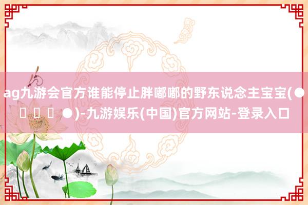 ag九游会官方谁能停止胖嘟嘟的野东说念主宝宝(●✿∀✿●)-九游娱乐(中国)官方网站-登录入口
