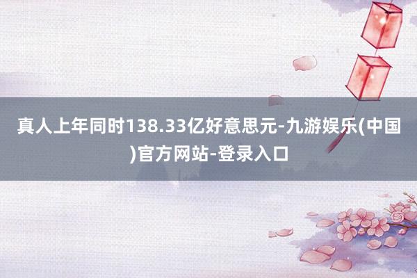 真人上年同时138.33亿好意思元-九游娱乐(中国)官方网站-登录入口