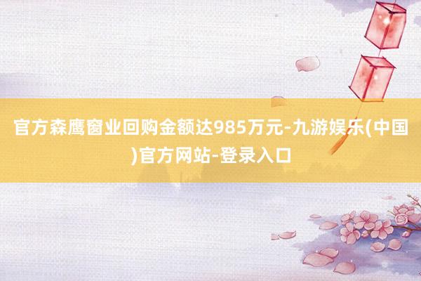 官方森鹰窗业回购金额达985万元-九游娱乐(中国)官方网站-登录入口
