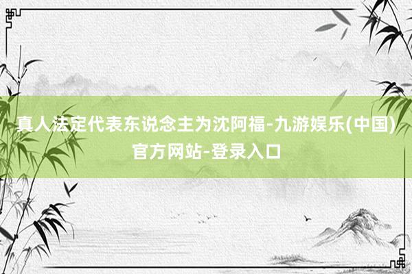 真人法定代表东说念主为沈阿福-九游娱乐(中国)官方网站-登录入口