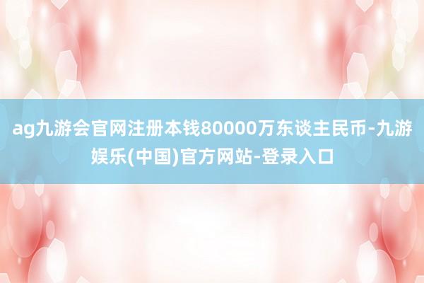 ag九游会官网注册本钱80000万东谈主民币-九游娱乐(中国)官方网站-登录入口