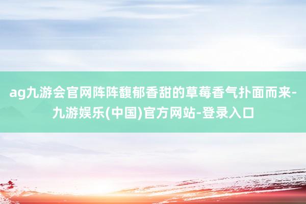 ag九游会官网阵阵馥郁香甜的草莓香气扑面而来-九游娱乐(中国)官方网站-登录入口