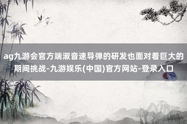 ag九游会官方端淑音速导弹的研发也面对着巨大的期间挑战-九游娱乐(中国)官方网站-登录入口