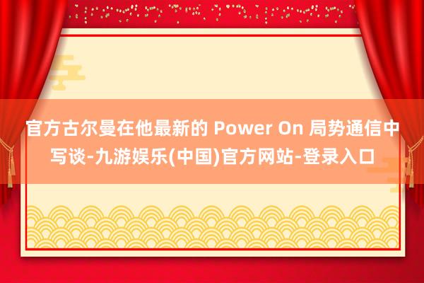 官方古尔曼在他最新的 Power On 局势通信中写谈-九游娱乐(中国)官方网站-登录入口