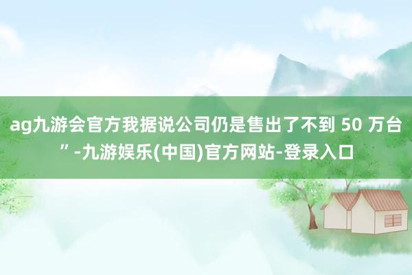 ag九游会官方我据说公司仍是售出了不到 50 万台”-九游娱乐(中国)官方网站-登录入口
