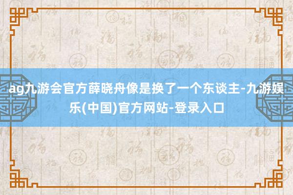 ag九游会官方薛晓舟像是换了一个东谈主-九游娱乐(中国)官方网站-登录入口