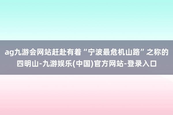 ag九游会网站赶赴有着“宁波最危机山路”之称的四明山-九游娱乐(中国)官方网站-登录入口