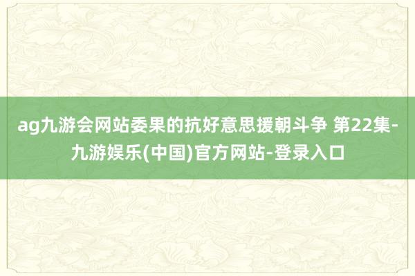 ag九游会网站委果的抗好意思援朝斗争 第22集-九游娱乐(中国)官方网站-登录入口
