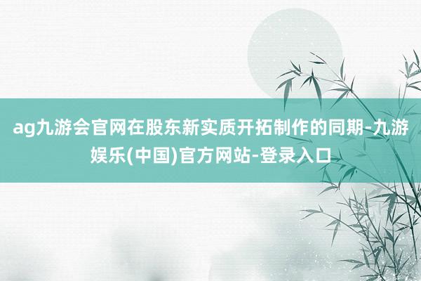 ag九游会官网在股东新实质开拓制作的同期-九游娱乐(中国)官方网站-登录入口