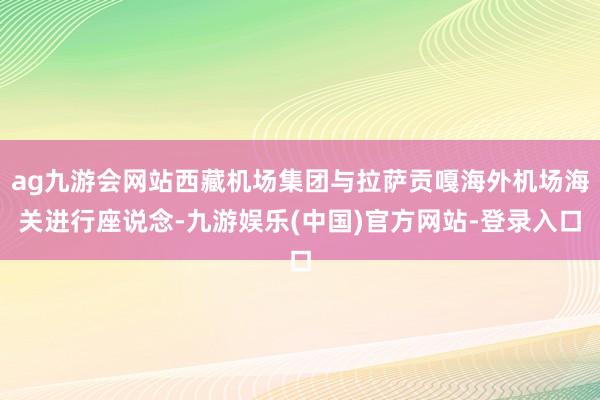 ag九游会网站西藏机场集团与拉萨贡嘎海外机场海关进行座说念-九游娱乐(中国)官方网站-登录入口