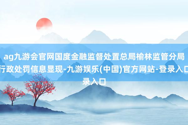 ag九游会官网国度金融监督处置总局榆林监管分局行政处罚信息显现-九游娱乐(中国)官方网站-登录入口