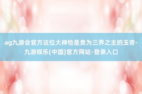 ag九游会官方这位大神恰是贵为三界之主的玉帝-九游娱乐(中国)官方网站-登录入口