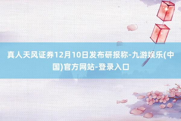 真人天风证券12月10日发布研报称-九游娱乐(中国)官方网站-登录入口