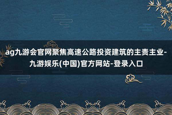 ag九游会官网聚焦高速公路投资建筑的主责主业-九游娱乐(中国)官方网站-登录入口