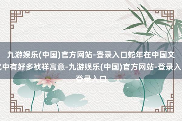 九游娱乐(中国)官方网站-登录入口蛇年在中国文化中有好多祯祥寓意-九游娱乐(中国)官方网站-登录入口