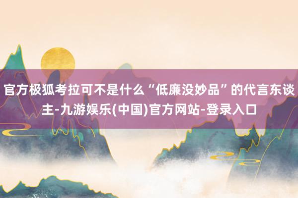 官方极狐考拉可不是什么“低廉没妙品”的代言东谈主-九游娱乐(中国)官方网站-登录入口