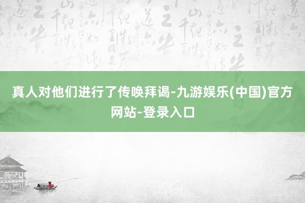 真人对他们进行了传唤拜谒-九游娱乐(中国)官方网站-登录入口