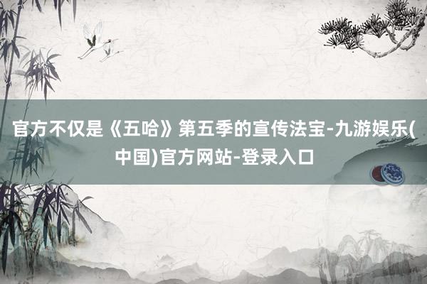 官方不仅是《五哈》第五季的宣传法宝-九游娱乐(中国)官方网站-登录入口