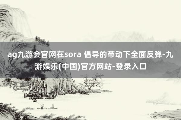 ag九游会官网在sora 倡导的带动下全面反弹-九游娱乐(中国)官方网站-登录入口