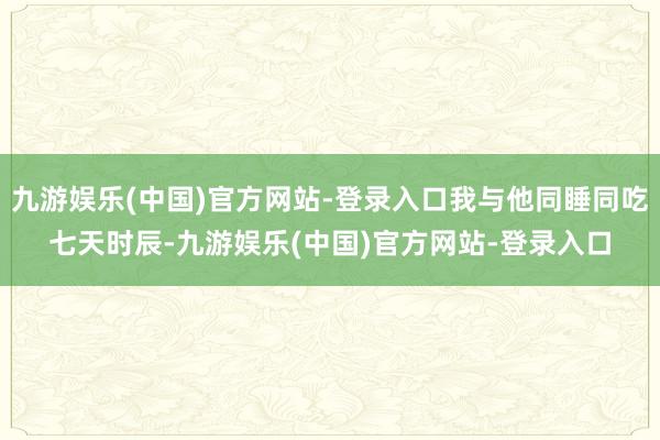 九游娱乐(中国)官方网站-登录入口我与他同睡同吃七天时辰-九游娱乐(中国)官方网站-登录入口