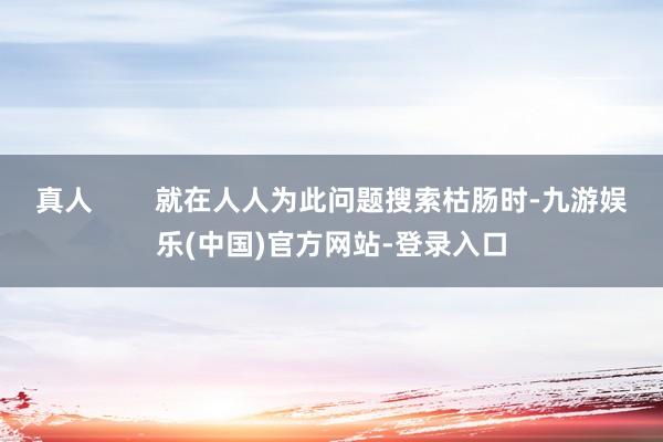 真人 就在人人为此问题搜索枯肠时-九游娱乐(中国)官方网站-登录入口