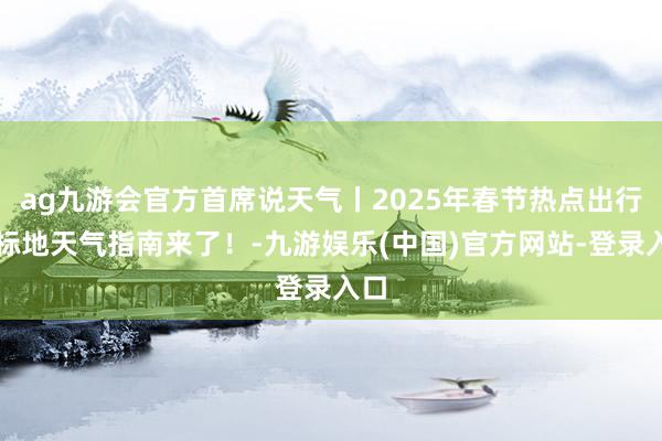 ag九游会官方首席说天气丨2025年春节热点出行指标地天气指南来了！-九游娱乐(中国)官方网站-登录入口
