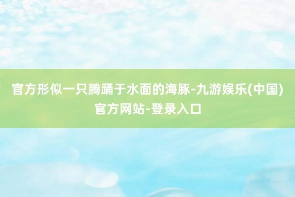 官方形似一只腾踊于水面的海豚-九游娱乐(中国)官方网站-登录入口