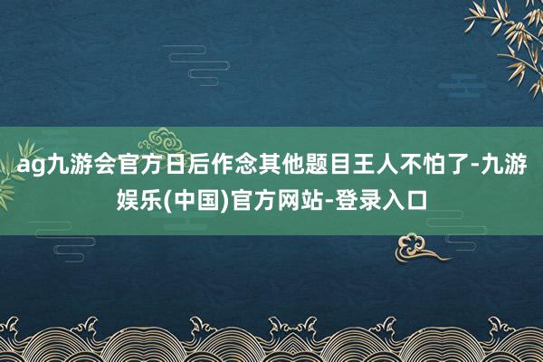 ag九游会官方日后作念其他题目王人不怕了-九游娱乐(中国)官方网站-登录入口
