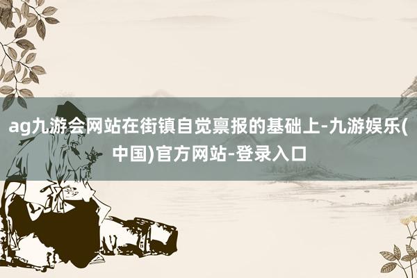 ag九游会网站在街镇自觉禀报的基础上-九游娱乐(中国)官方网站-登录入口