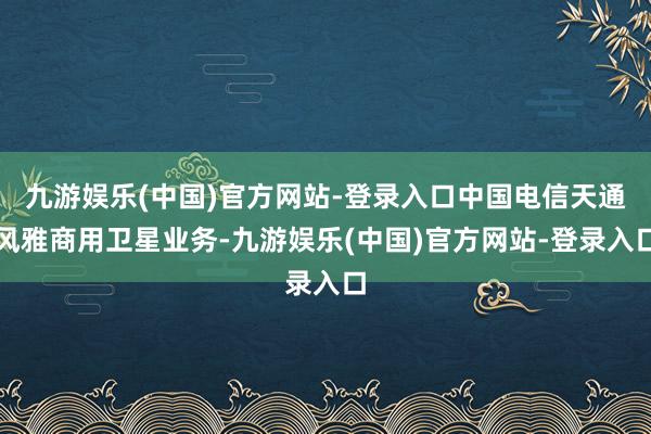 九游娱乐(中国)官方网站-登录入口中国电信天通风雅商用卫星业务-九游娱乐(中国)官方网站-登录入口