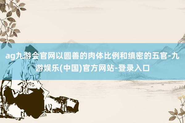 ag九游会官网以圆善的肉体比例和缜密的五官-九游娱乐(中国)官方网站-登录入口