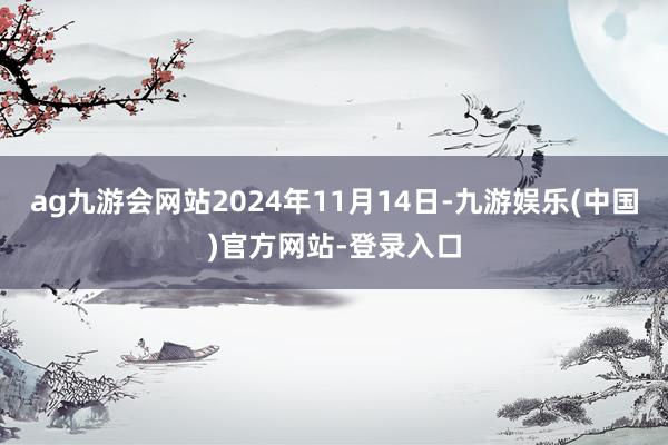 ag九游会网站2024年11月14日-九游娱乐(中国)官方网站-登录入口