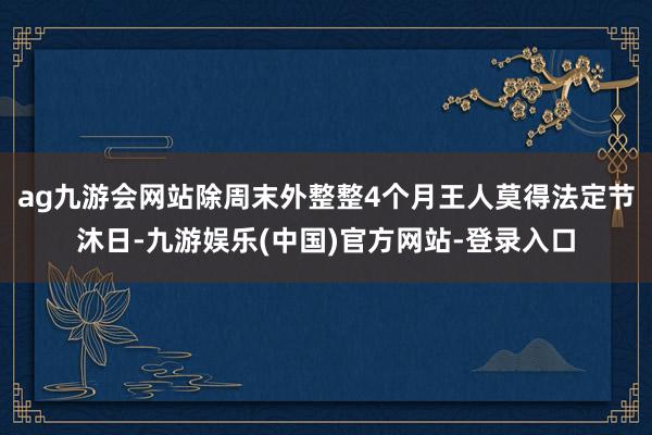 ag九游会网站除周末外整整4个月王人莫得法定节沐日-九游娱乐(中国)官方网站-登录入口