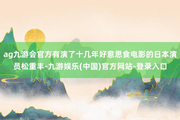 ag九游会官方有演了十几年好意思食电影的日本演员松重丰-九游娱乐(中国)官方网站-登录入口