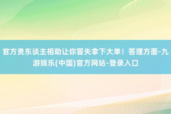 官方贵东谈主相助让你冒失拿下大单！答理方面-九游娱乐(中国)官方网站-登录入口