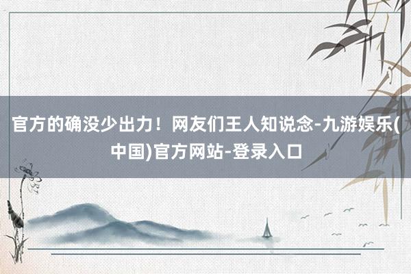 官方的确没少出力！网友们王人知说念-九游娱乐(中国)官方网站-登录入口