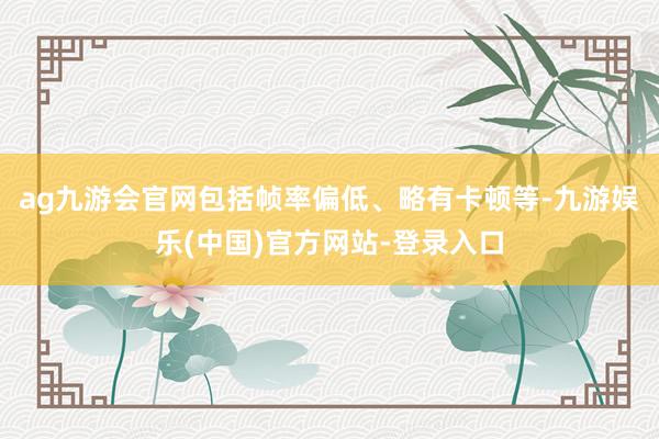 ag九游会官网包括帧率偏低、略有卡顿等-九游娱乐(中国)官方网站-登录入口