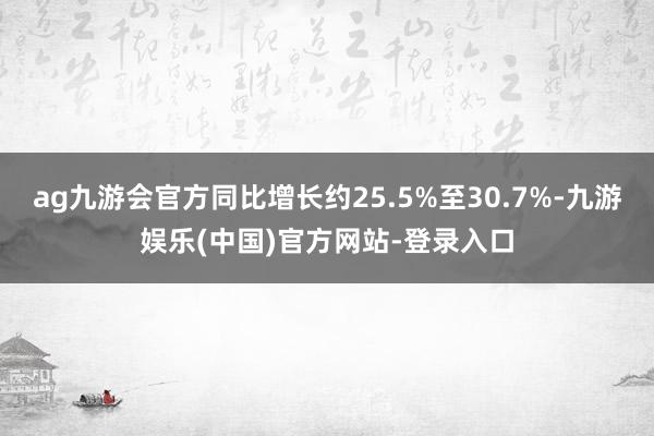 ag九游会官方同比增长约25.5%至30.7%-九游娱乐(中国)官方网站-登录入口