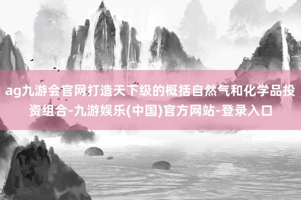 ag九游会官网打造天下级的概括自然气和化学品投资组合-九游娱乐(中国)官方网站-登录入口