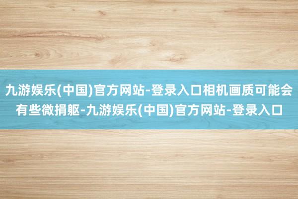九游娱乐(中国)官方网站-登录入口相机画质可能会有些微捐躯-九游娱乐(中国)官方网站-登录入口