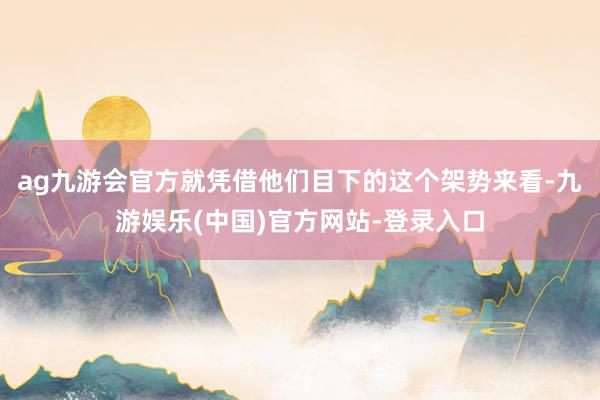 ag九游会官方就凭借他们目下的这个架势来看-九游娱乐(中国)官方网站-登录入口