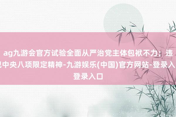 ag九游会官方试验全面从严治党主体包袱不力；违犯中央八项限定精神-九游娱乐(中国)官方网站-登录入口