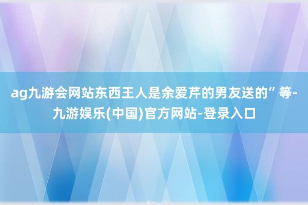 ag九游会网站东西王人是余爱芹的男友送的”等-九游娱乐(中国)官方网站-登录入口