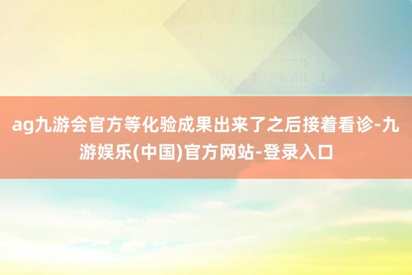 ag九游会官方等化验成果出来了之后接着看诊-九游娱乐(中国)官方网站-登录入口