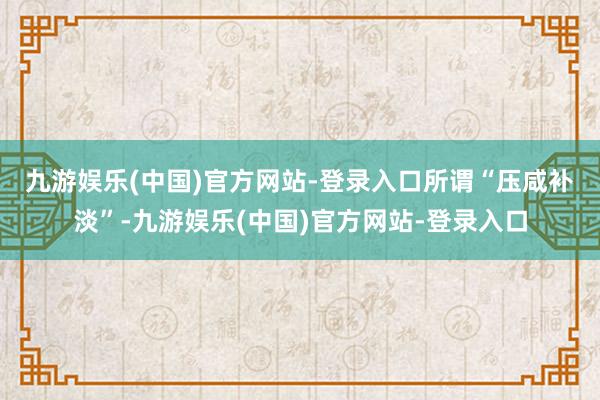 九游娱乐(中国)官方网站-登录入口　　所谓“压咸补淡”-九游娱乐(中国)官方网站-登录入口