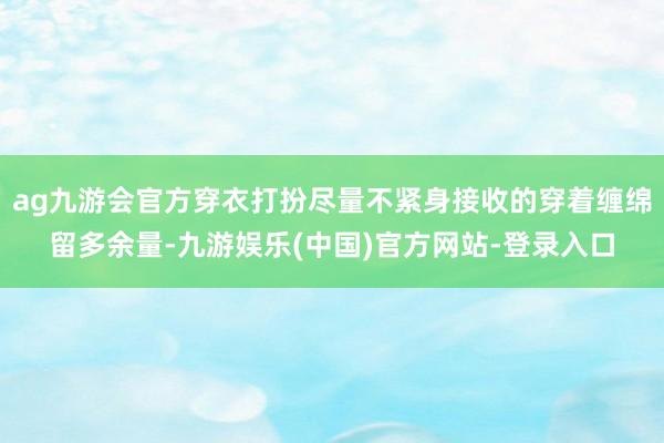 ag九游会官方穿衣打扮尽量不紧身接收的穿着缠绵留多余量-九游娱乐(中国)官方网站-登录入口