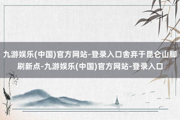 九游娱乐(中国)官方网站-登录入口舍弃于昆仑山脚刷新点-九游娱乐(中国)官方网站-登录入口